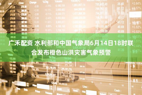 广禾配资 水利部和中国气象局6月14日18时联合发布橙色山洪灾害气象预警
