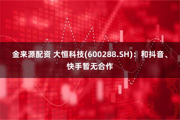 金来源配资 大恒科技(600288.SH)：和抖音、快手暂无合作