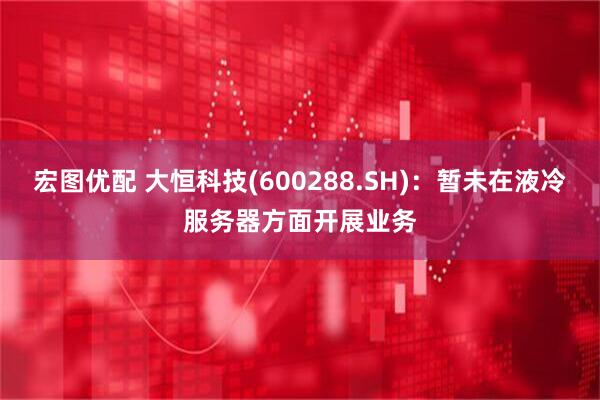 宏图优配 大恒科技(600288.SH)：暂未在液冷服务器方面开展业务