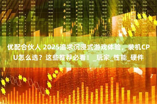 优配合伙人 2025追求沉浸式游戏体验，装机CPU怎么选？这些推荐必看！_玩家_性能_硬件