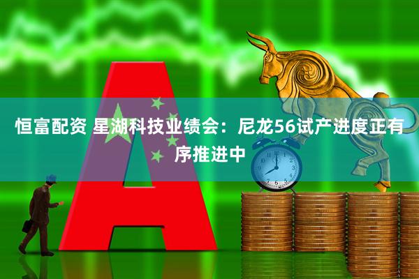 恒富配资 星湖科技业绩会：尼龙56试产进度正有序推进中