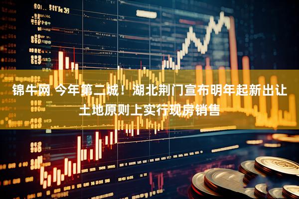 锦牛网 今年第二城！湖北荆门宣布明年起新出让土地原则上实行现房销售