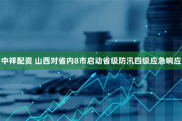 中祥配资 山西对省内8市启动省级防汛四级应急响应