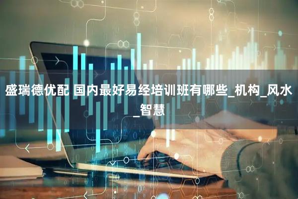 盛瑞德优配 国内最好易经培训班有哪些_机构_风水_智慧