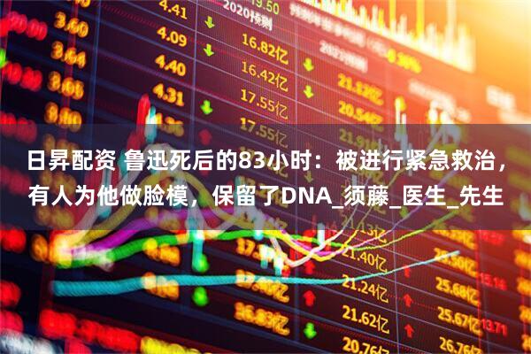 日昇配资 鲁迅死后的83小时：被进行紧急救治，有人为他做脸模，保留了DNA_须藤_医生_先生