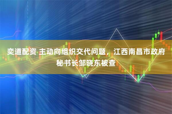 奕道配资 主动向组织交代问题，江西南昌市政府秘书长邹晓东被查