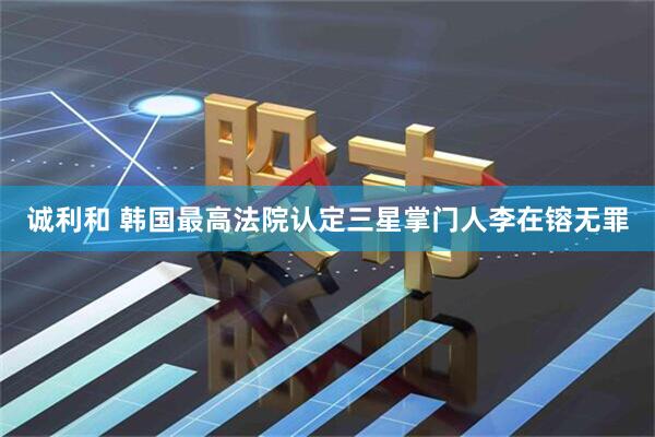 诚利和 韩国最高法院认定三星掌门人李在镕无罪