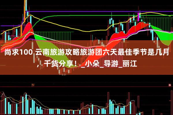 尚求100 云南旅游攻略旅游团六天最佳季节是几月，干货分享！_小朵_导游_丽江