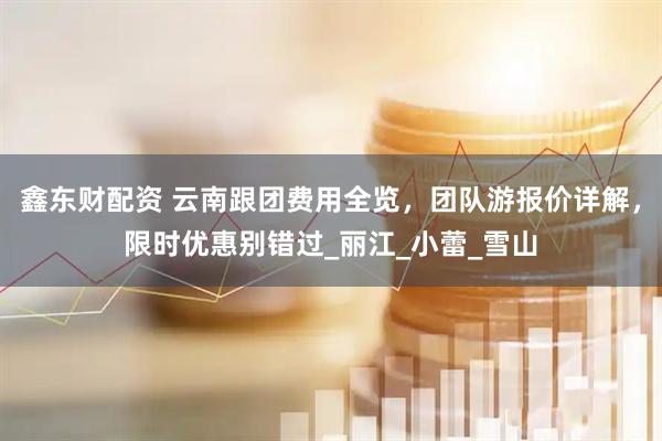 鑫东财配资 云南跟团费用全览，团队游报价详解，限时优惠别错过_丽江_小蕾_雪山
