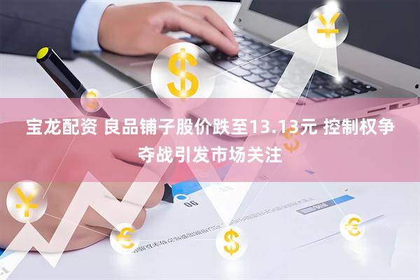 宝龙配资 良品铺子股价跌至13.13元 控制权争夺战引发市场关注