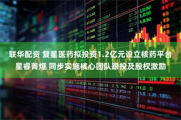 联华配资 复星医药拟投资1.2亿元设立核药平台星睿菁烜 同步实施核心团队跟投及股权激励