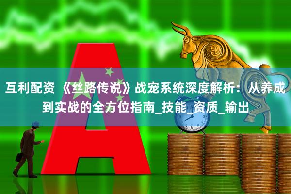 互利配资 《丝路传说》战宠系统深度解析：从养成到实战的全方位指南_技能_资质_输出