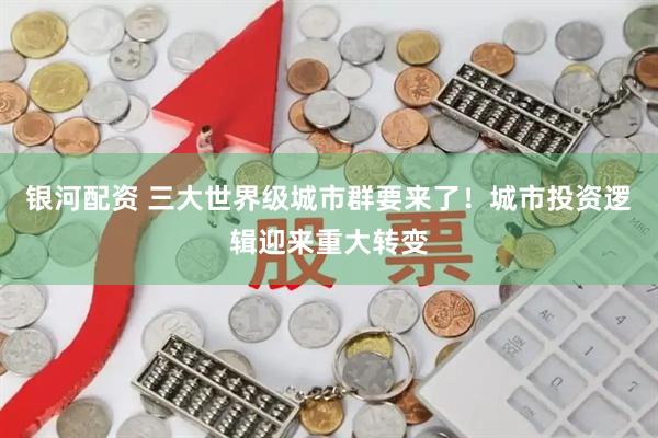 银河配资 三大世界级城市群要来了！城市投资逻辑迎来重大转变