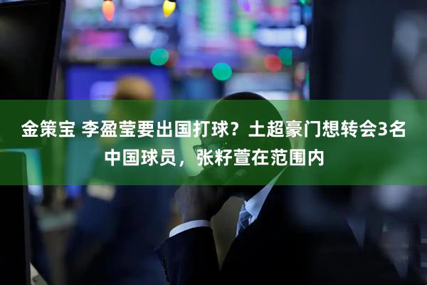 金策宝 李盈莹要出国打球？土超豪门想转会3名中国球员，张籽萱在范围内