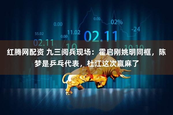 红腾网配资 九三阅兵现场：霍启刚姚明同框，陈梦是乒乓代表，杜江这次赢麻了