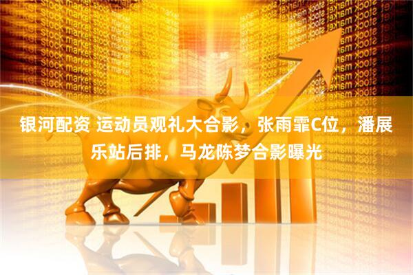 银河配资 运动员观礼大合影，张雨霏C位，潘展乐站后排，马龙陈梦合影曝光
