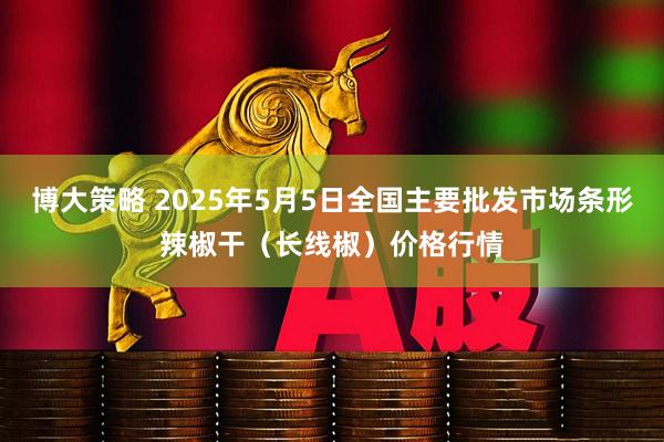 博大策略 2025年5月5日全国主要批发市场条形辣椒干（长线椒）价格行情