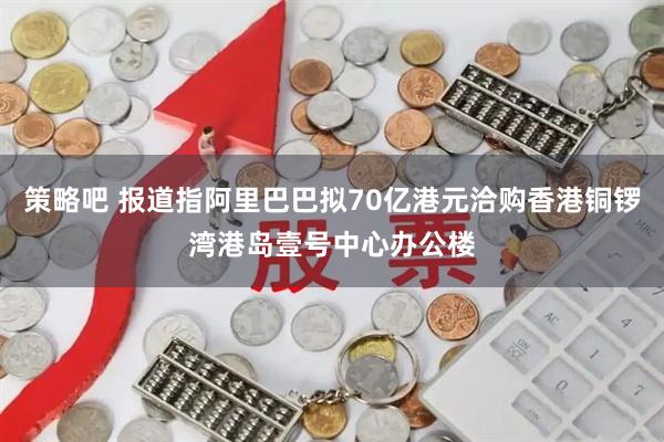 策略吧 报道指阿里巴巴拟70亿港元洽购香港铜锣湾港岛壹号中心办公楼
