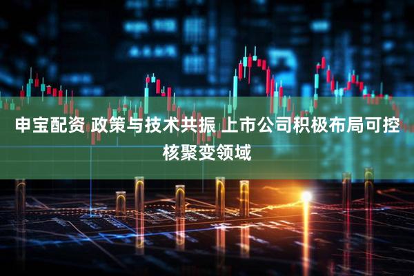申宝配资 政策与技术共振 上市公司积极布局可控核聚变领域