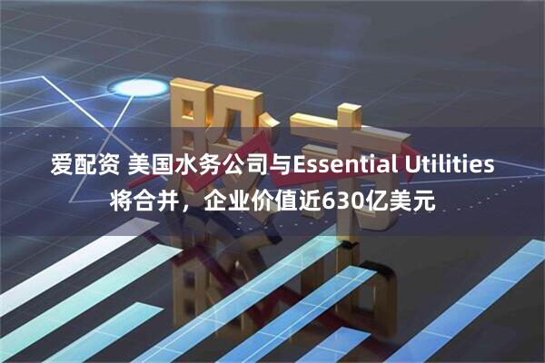 爱配资 美国水务公司与Essential Utilities将合并，企业价值近630亿美元