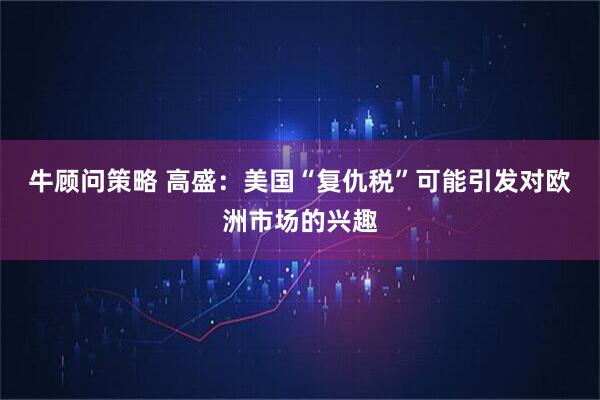 牛顾问策略 高盛：美国“复仇税”可能引发对欧洲市场的兴趣